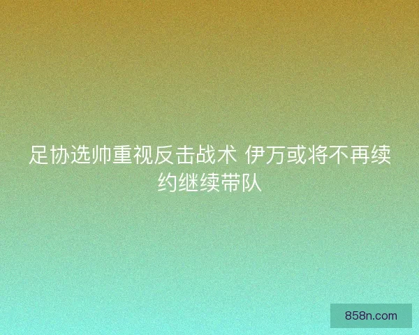 足协选帅重视反击战术 伊万或将不再续约继续带队
