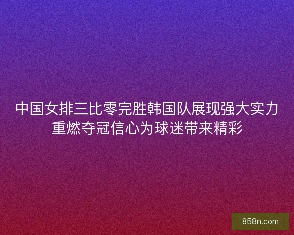 中国女排三比零完胜韩国队展现强大实力重燃夺冠信心为球迷带来精彩