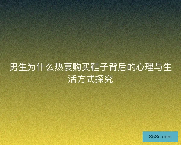 男生为什么热衷购买鞋子背后的心理与生活方式探究