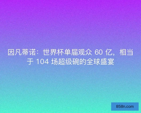 因凡蒂诺：世界杯单届观众 60 亿，相当于 104 场超级碗的全球盛宴