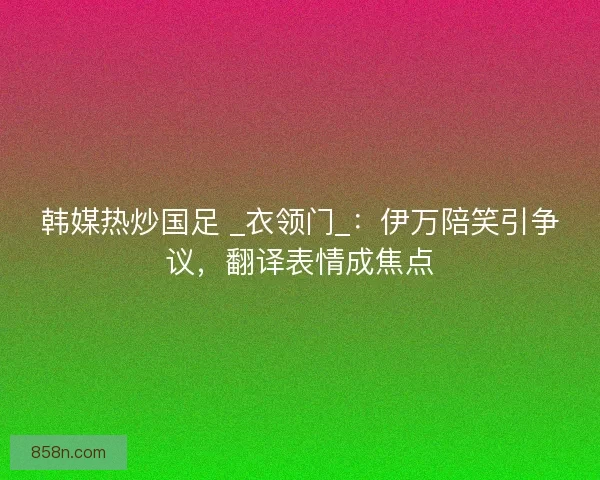 韩媒热炒国足 _衣领门_：伊万陪笑引争议，翻译表情成焦点