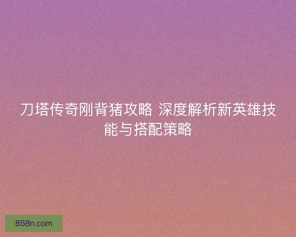 刀塔传奇刚背猪攻略 深度解析新英雄技能与搭配策略