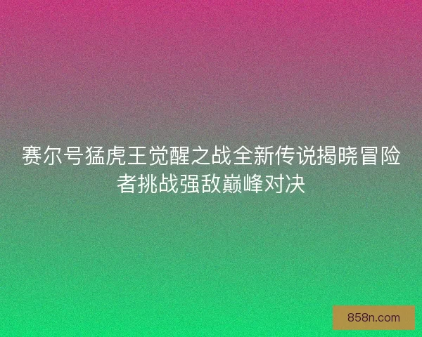 赛尔号猛虎王觉醒之战全新传说揭晓冒险者挑战强敌巅峰对决
