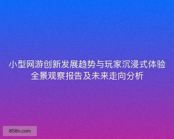 小型网游创新发展趋势与玩家沉浸式体验全景观察报告及未来走向分析