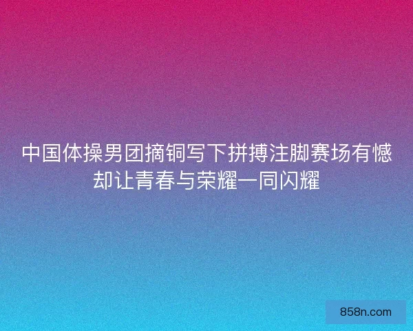 中国体操男团摘铜写下拼搏注脚赛场有憾却让青春与荣耀一同闪耀