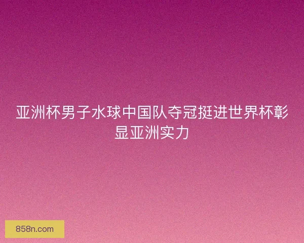 亚洲杯男子水球中国队夺冠挺进世界杯彰显亚洲实力