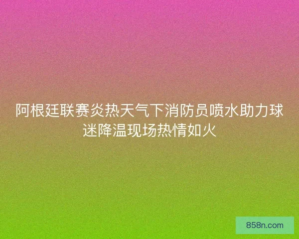 阿根廷联赛炎热天气下消防员喷水助力球迷降温现场热情如火