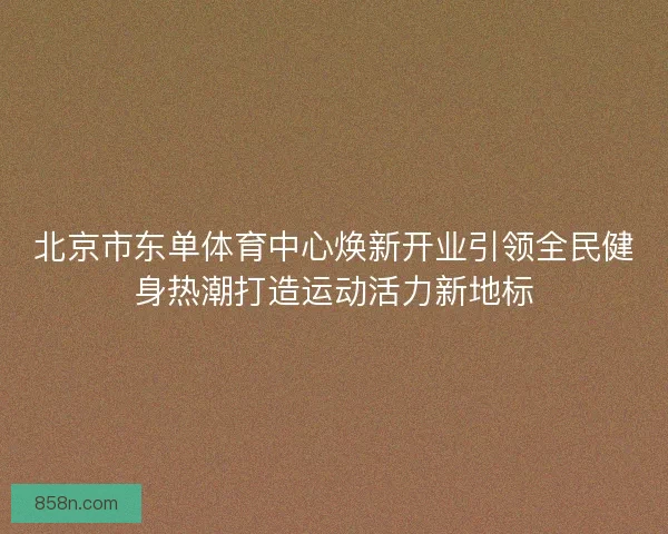 北京市东单体育中心焕新开业引领全民健身热潮打造运动活力新地标