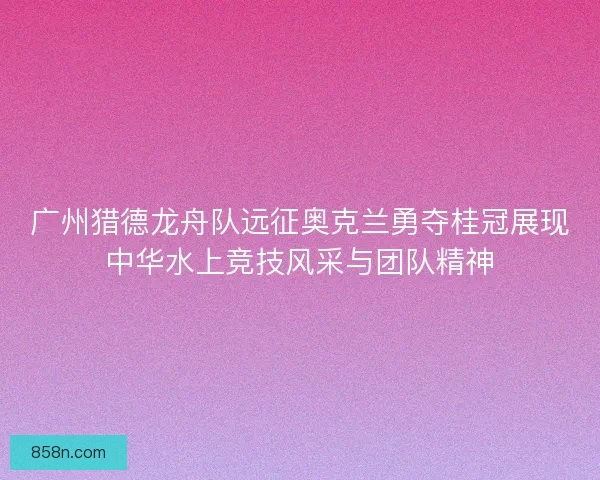 广州猎德龙舟队远征奥克兰勇夺桂冠展现中华水上竞技风采与团队精神