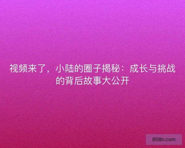 视频来了，小陆的圈子揭秘：成长与挑战的背后故事大公开