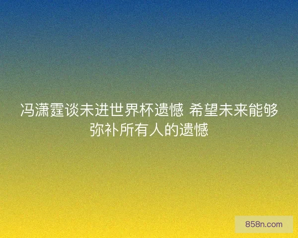 冯潇霆谈未进世界杯遗憾 希望未来能够弥补所有人的遗憾