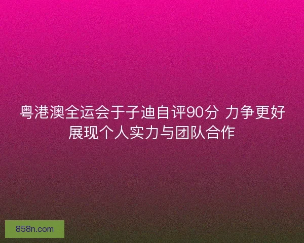 粤港澳全运会于子迪自评90分 力争更好展现个人实力与团队合作