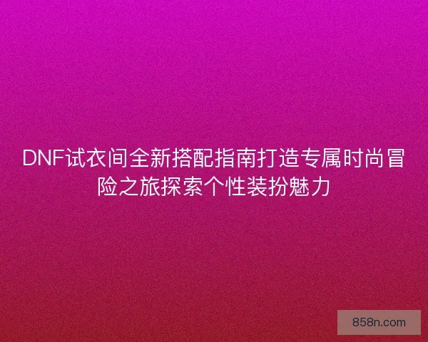 DNF试衣间全新搭配指南打造专属时尚冒险之旅探索个性装扮魅力