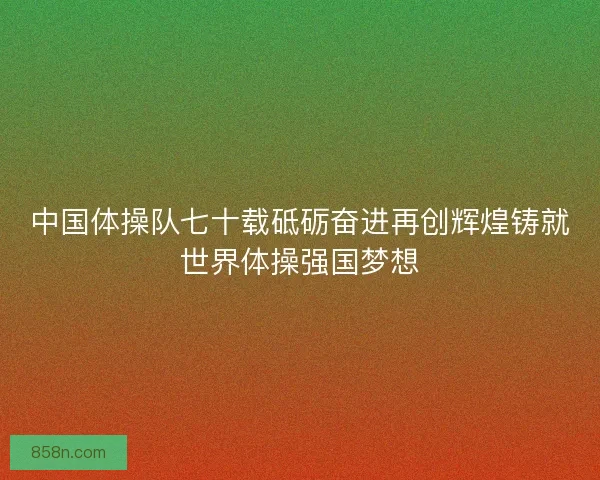 中国体操队七十载砥砺奋进再创辉煌铸就世界体操强国梦想
