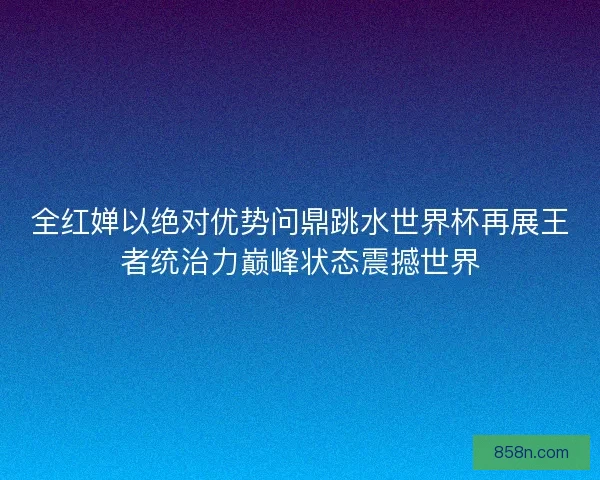 全红婵以绝对优势问鼎跳水世界杯再展王者统治力巅峰状态震撼世界