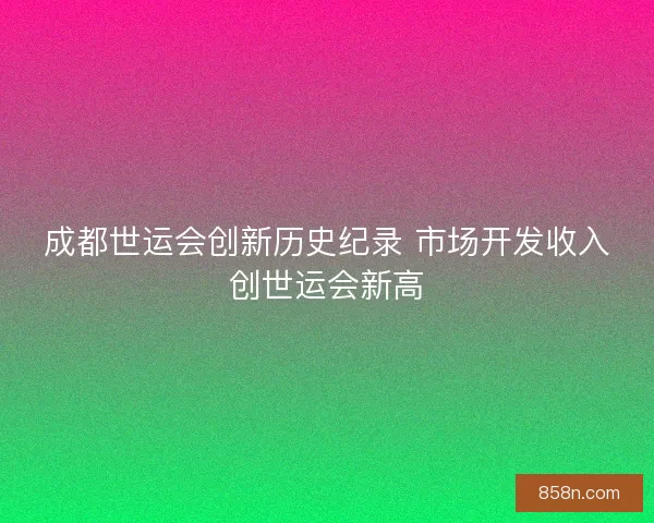 成都世运会创新历史纪录 市场开发收入创世运会新高