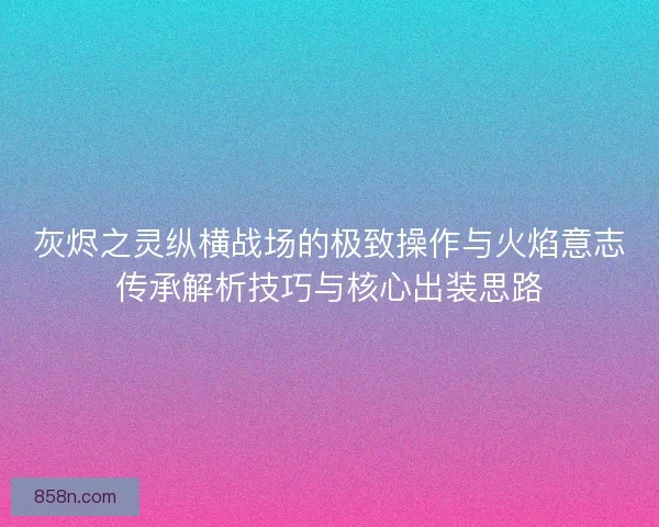 灰烬之灵纵横战场的极致操作与火焰意志传承解析技巧与核心出装思路