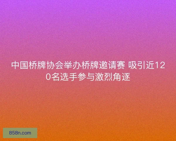 中国桥牌协会举办桥牌邀请赛 吸引近120名选手参与激烈角逐