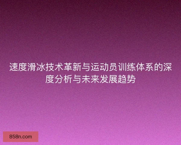 速度滑冰技术革新与运动员训练体系的深度分析与未来发展趋势