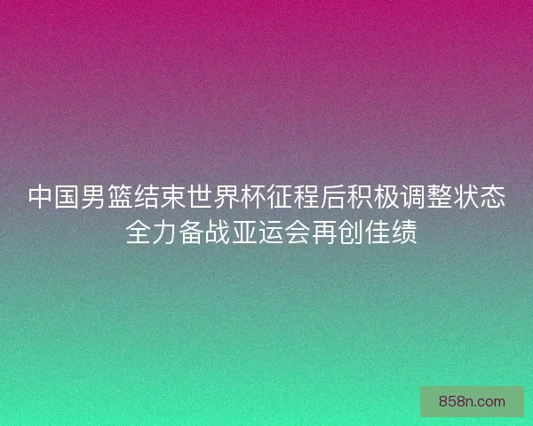 中国男篮结束世界杯征程后积极调整状态 全力备战亚运会再创佳绩