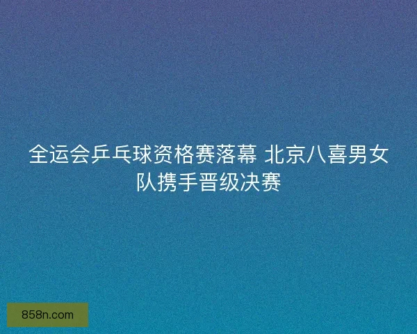 全运会乒乓球资格赛落幕 北京八喜男女队携手晋级决赛