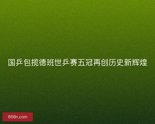 国乒包揽德班世乒赛五冠再创历史新辉煌