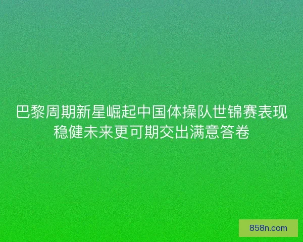 巴黎周期新星崛起中国体操队世锦赛表现稳健未来更可期交出满意答卷 巴黎周期新星崛起中国体操队世锦赛表现稳健未来更可期交出满意答卷