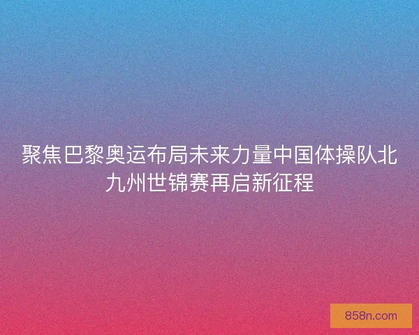 聚焦巴黎奥运布局未来力量中国体操队北九州世锦赛再启新征程