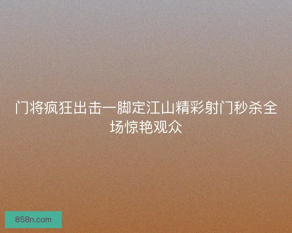门将疯狂出击一脚定江山精彩射门秒杀全场惊艳观众