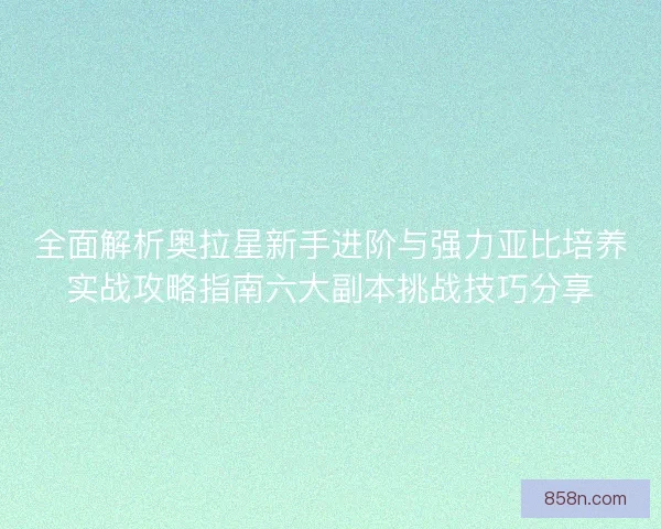 全面解析奥拉星新手进阶与强力亚比培养实战攻略指南六大副本挑战技巧分享