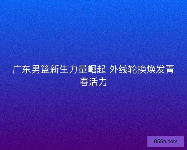 广东男篮新生力量崛起 外线轮换焕发青春活力