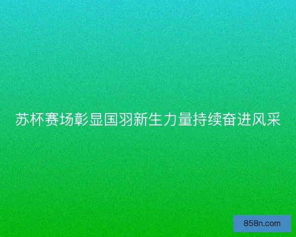 苏杯赛场彰显国羽新生力量持续奋进风采