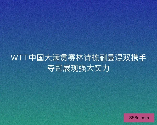 WTT中国大满贯赛林诗栋蒯曼混双携手夺冠展现强大实力
