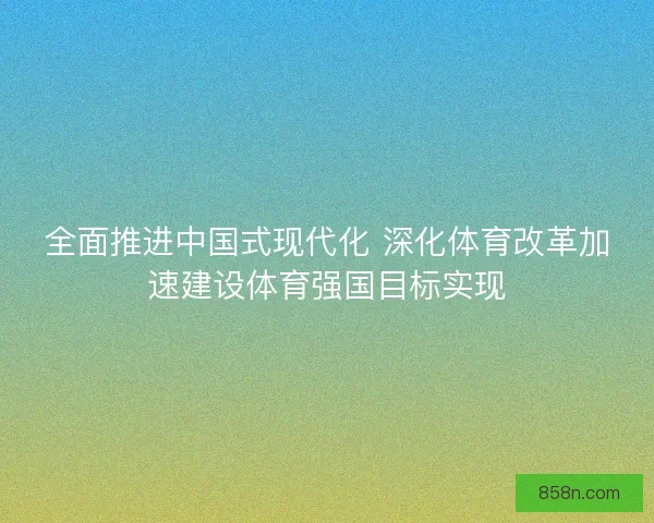 全面推进中国式现代化 深化体育改革加速建设体育强国目标实现