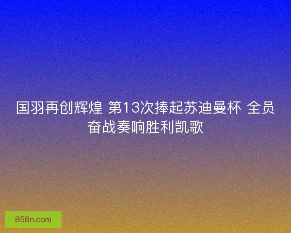 国羽再创辉煌 第13次捧起苏迪曼杯 全员奋战奏响胜利凯歌