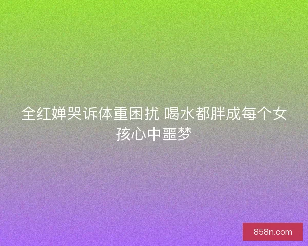 全红婵哭诉体重困扰 喝水都胖成每个女孩心中噩梦 全红婵哭诉体重困扰 喝水都胖成每个女孩心中噩梦