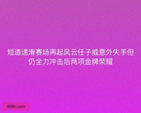 短道速滑赛场再起风云任子威意外失手但仍全力冲击后两项金牌荣耀 短道速滑赛场再起风云任子威意外失手但仍全力冲击后两项金牌荣耀