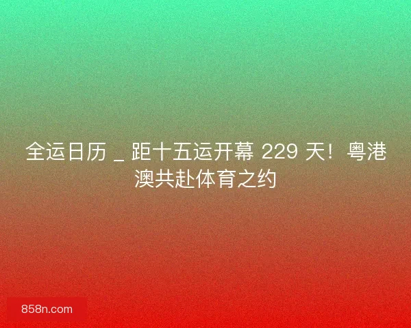 全运日历 _ 距十五运开幕 229 天！粤港澳共赴体育之约