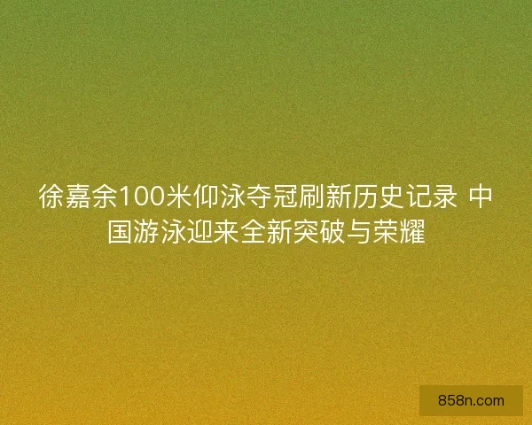 徐嘉余100米仰泳夺冠刷新历史记录 中国游泳迎来全新突破与荣耀